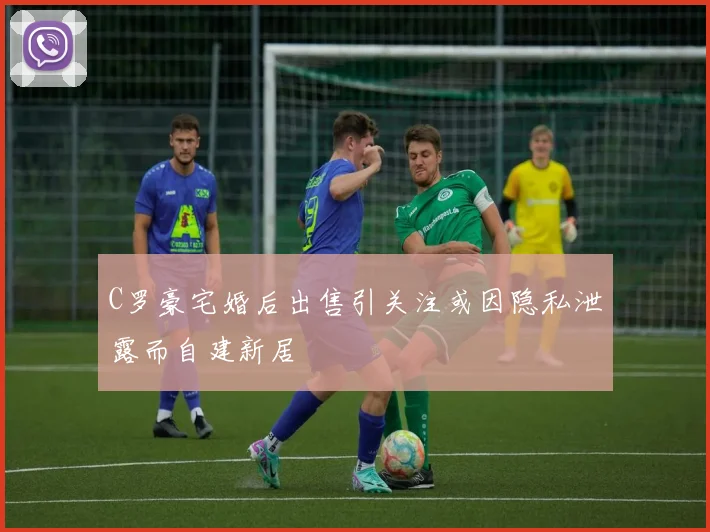 C罗豪宅婚后出售引关注或因隐私泄露而自建新居