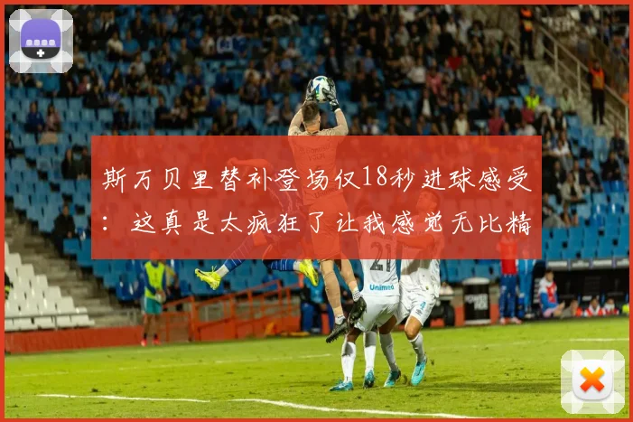 斯万贝里替补登场仅18秒进球感受：这真是太疯狂了让我感觉无比精彩