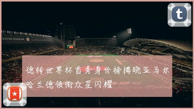 德转世界杯首秀身价榜揭晓亚马尔哈兰德领衔众星闪耀