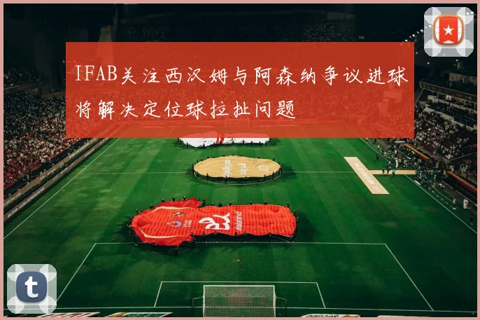 IFAB关注西汉姆与阿森纳争议进球将解决定位球拉扯问题