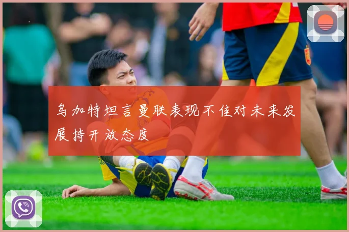 乌加特坦言曼联表现不佳对未来发展持开放态度