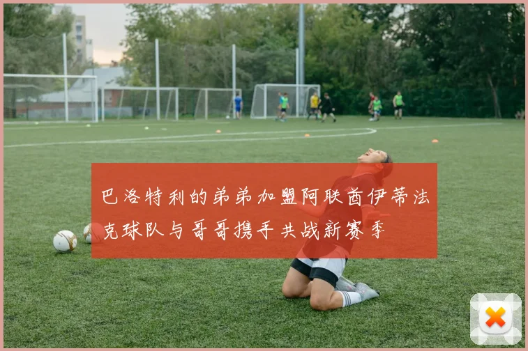 巴洛特利的弟弟加盟阿联酋伊蒂法克球队与哥哥携手共战新赛季