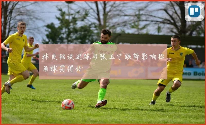 林良铭谈进球与张玉宁缺阵影响称角球罚得好