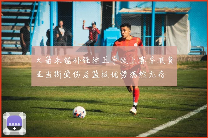 火箭未能补强控卫导致上赛季浪费亚当斯受伤后篮板优势荡然无存