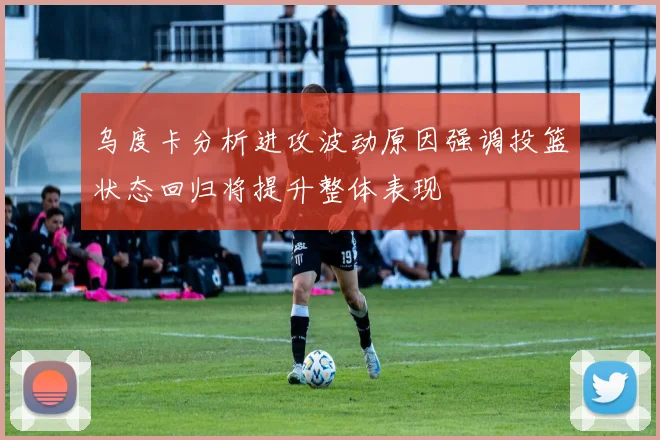 乌度卡分析进攻波动原因强调投篮状态回归将提升整体表现