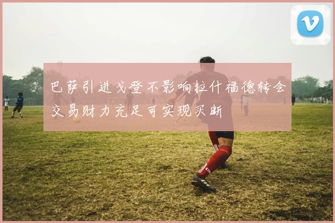 巴萨引进戈登不影响拉什福德转会交易财力充足可实现买断