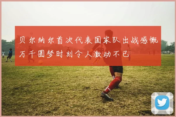 贝尔纳尔首次代表国家队出战感慨万千圆梦时刻令人激动不已