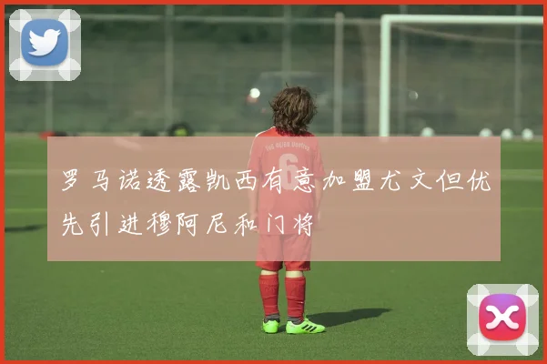 罗马诺透露凯西有意加盟尤文但优先引进穆阿尼和门将