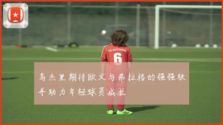 乌杰里期待欧文与弗拉格的强强联手助力年轻球员成长