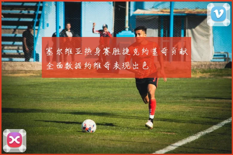 塞尔维亚热身赛胜捷克约基奇贡献全面数据约维奇表现出色