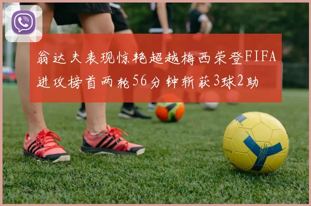 翁达夫表现惊艳超越梅西荣登FIFA进攻榜首两轮56分钟斩获3球2助