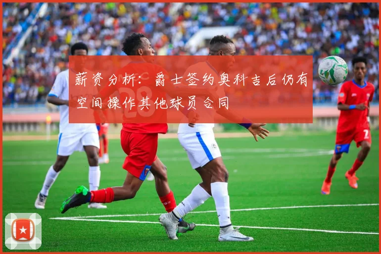 薪资分析：爵士签约奥科吉后仍有空间操作其他球员合同
