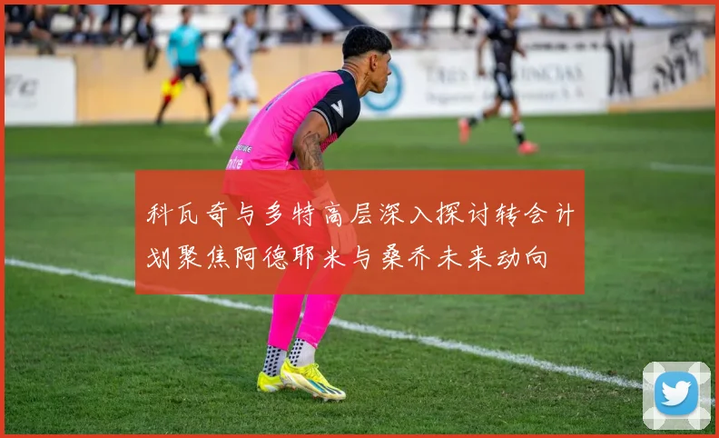 科瓦奇与多特高层深入探讨转会计划聚焦阿德耶米与桑乔未来动向