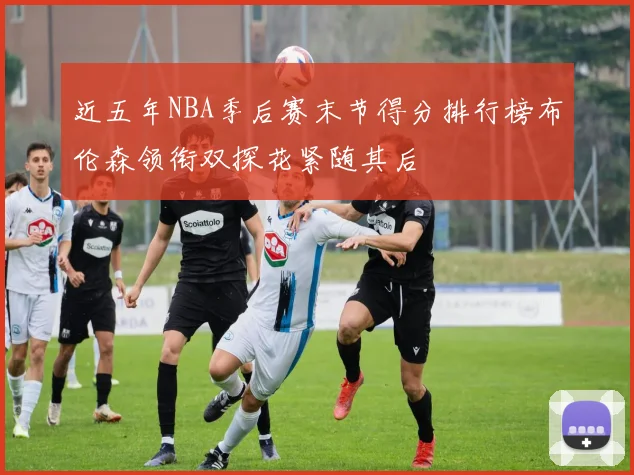近五年NBA季后赛末节得分排行榜布伦森领衔双探花紧随其后