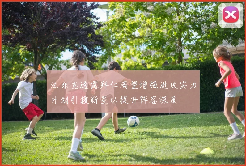 法尔克透露拜仁渴望增强进攻实力计划引援新星以提升阵容深度