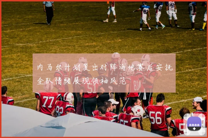 内马尔计划复出对阵海地赛后安抚全队情绪展现领袖风范