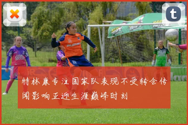 特林康专注国家队表现不受转会传闻影响正迎生涯巅峰时刻