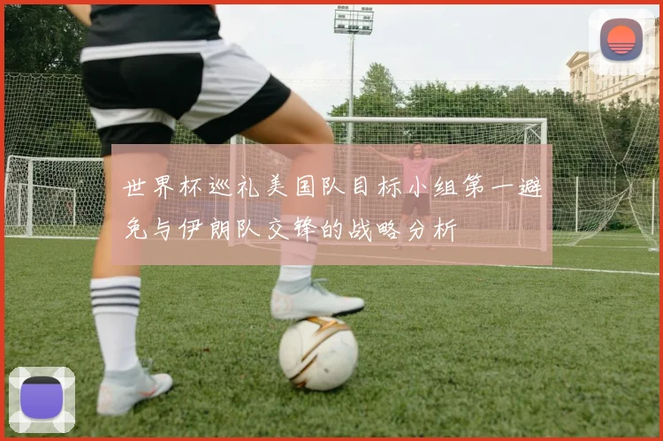 世界杯巡礼美国队目标小组第一避免与伊朗队交锋的战略分析
