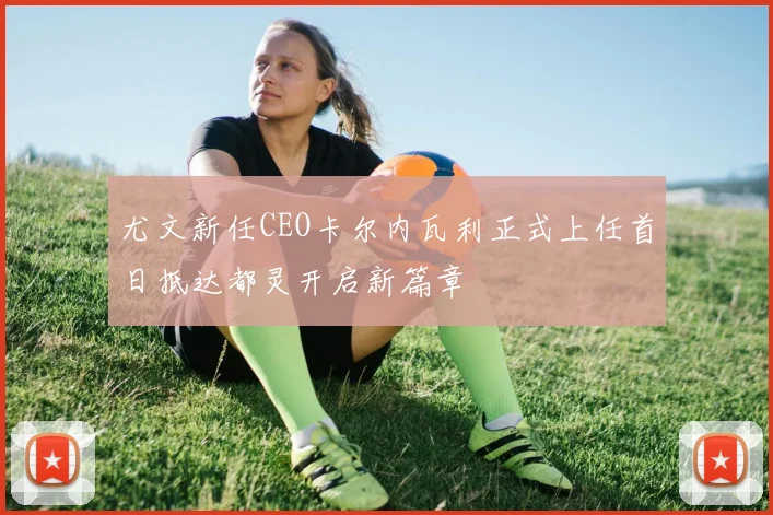 尤文新任CEO卡尔内瓦利正式上任首日抵达都灵开启新篇章