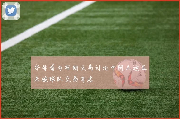 字母哥与布朗交易讨论中阿夫迪亚未被球队交易考虑