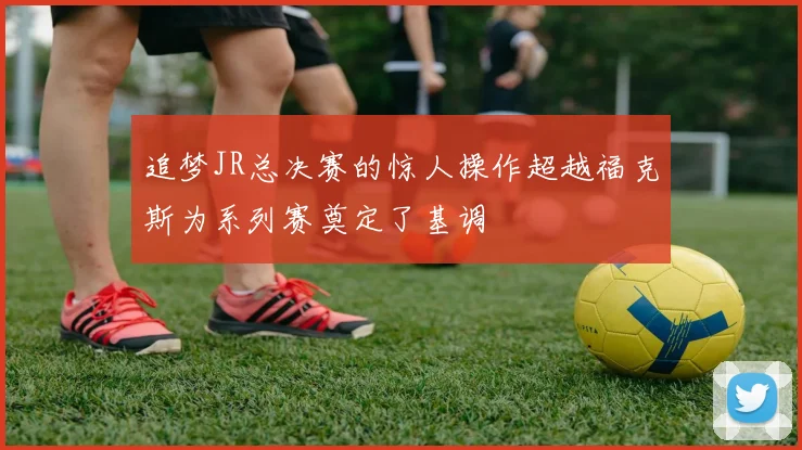追梦JR总决赛的惊人操作超越福克斯为系列赛奠定了基调
