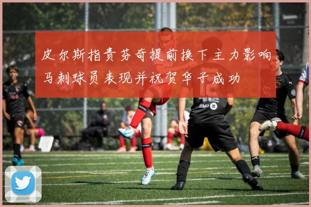 皮尔斯指责芬奇提前换下主力影响马刺球员表现并祝贺华子成功