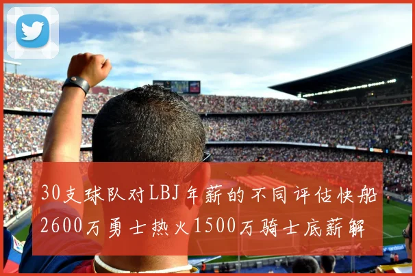 30支球队对LBJ年薪的不同评估快船2600万勇士热火1500万骑士底薪解析